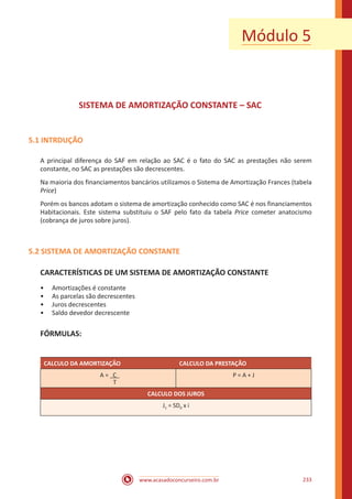 www.acasadoconcurseiro.com.br 233
SISTEMA DE AMORTIZAÇÃO CONSTANTE – SAC
5.1 INTRDUÇÃO
A principal diferença do SAF em relação ao SAC é o fato do SAC as prestações não serem
constante, no SAC as prestações são decrescentes.
Na maioria dos financiamentos bancários utilizamos o Sistema de Amortização Frances (tabela
Price)
Porém os bancos adotam o sistema de amortização conhecido como SAC é nos financiamentos
Habitacionais. Este sistema substituiu o SAF pelo fato da tabela Price cometer anatocismo
(cobrança de juros sobre juros).
5.2 SISTEMA DE AMORTIZAÇÃO CONSTANTE
CARACTERÍSTICAS DE UM SISTEMA DE AMORTIZAÇÃO CONSTANTE
•• Amortizações é constante
•• As parcelas são decrescentes
•• Juros decrescentes
•• Saldo devedor decrescente
FÓRMULAS:
CALCULO DA AMORTIZAÇÃO CALCULO DA PRESTAÇÃO
A = C
T
P = A + J
CALCULO DOS JUROS
J1 = SD0 x i
Módulo 5
 
