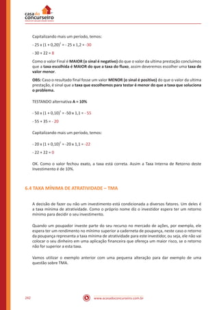 www.acasadoconcurseiro.com.br242
Capitalizando mais um período, temos:
- 25 x (1 + 0,20)
1
= - 25 x 1,2 = -30
- 30 + 22 = 8
Como o valor Final é MAIOR (o sinal é negativo) do que o valor da ultima prestação concluímos
que a taxa escolhida é MAIOR do que a taxa do fluxo, assim deveremos escolher uma taxa de
valor menor.
OBS: Caso o resultado final fosse um valor MENOR (o sinal é positivo) do que o valor da ultima
prestação, é sinal que a taxa que escolhemos para testar é menor do que a taxa que soluciona
o problema.
TESTANDO alternativa A = 10%
- 50 x (1 + 0,10)
1
= -50 x 1,1 = - 55
- 55 + 35 = - 20
Capitalizando mais um período, temos:
- 20 x (1 + 0,10)
1
= -20 x 1,1 = -22
- 22 + 22 = 0
OK. Como o valor fechou exato, a taxa está correta. Assim a Taxa Interna de Retorno deste
Investimento é de 10%.
6.4 TAXA MÍNIMA DE ATRATIVIDADE – TMA
A decisão de fazer ou não um investimento está condicionada a diversos fatores. Um deles é
a taxa mínima de atratividade. Como o próprio nome diz o investidor espera ter um retorno
mínimo para decidir o seu investimento.
Quando um poupador investe parte do seu recurso no mercado de ações, por exemplo, ele
espera ter um rendimento no mínimo superior a caderneta de poupança, neste caso o retorno
da poupança representa a taxa mínima de atratividade para este investidor, ou seja, ele não vai
colocar o seu dinheiro em uma aplicação financeira que ofereça um maior risco, se o retorno
não for superior a esta taxa.
Vamos utilizar o exemplo anterior com uma pequena alteração para dar exemplo de uma
questão sobre TMA.
 