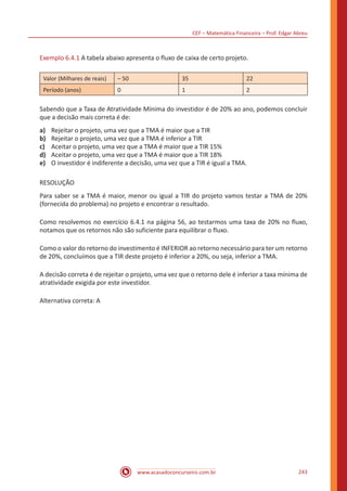 CEF – Matemática Financeira – Prof. Edgar Abreu
www.acasadoconcurseiro.com.br 243
Exemplo 6.4.1 A tabela abaixo apresenta o fluxo de caixa de certo projeto.
Valor (Milhares de reais) – 50 35 22
Período (anos) 0 1 2
Sabendo que a Taxa de Atratividade Mínima do investidor é de 20% ao ano, podemos concluir
que a decisão mais correta é de:
a)	 Rejeitar o projeto, uma vez que a TMA é maior que a TIR
b)	 Rejeitar o projeto, uma vez que a TMA é inferior a TIR
c)	 Aceitar o projeto, uma vez que a TMA é maior que a TIR 15%
d)	 Aceitar o projeto, uma vez que a TMA é maior que a TIR 18%
e)	 O investidor é indiferente a decisão, uma vez que a TIR é igual a TMA.
RESOLUÇÃO
Para saber se a TMA é maior, menor ou igual a TIR do projeto vamos testar a TMA de 20%
(fornecida do problema) no projeto e encontrar o resultado.
Como resolvemos no exercício 6.4.1 na página 56, ao testarmos uma taxa de 20% no fluxo,
notamos que os retornos não são suficiente para equilibrar o fluxo.
Como o valor do retorno do investimento é INFERIOR ao retorno necessário para ter um retorno
de 20%, concluímos que a TIR deste projeto é inferior a 20%, ou seja, inferior a TMA.
A decisão correta é de rejeitar o projeto, uma vez que o retorno dele é inferior a taxa mínima de
atratividade exigida por este investidor.
Alternativa correta: A
 