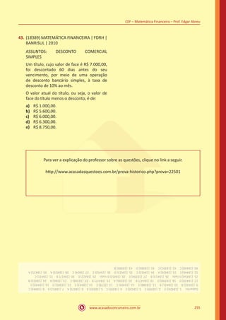 www.acasadoconcurseiro.com.br
CEF – Matemática Financeira – Prof. Edgar Abreu
255
43.	(18389) MATEMÁTICA FINANCEIRA | FDRH |
BANRISUL | 2010
ASSUNTOS: DESCONTO COMERCIAL
SIMPLES
Um título, cujo valor de face é R$ 7.000,00,
foi descontado 60 dias antes do seu
vencimento, por meio de uma operação
de desconto bancário simples, à taxa de
desconto de 10% ao mês.
O valor atual do título, ou seja, o valor de
face do título menos o desconto, é de:
a)	 R$ 1.000,00.
b)	 R$ 5.600,00.
c)	 R$ 6.000,00.
d)	 R$ 6.300,00.
e)	 R$ 8.750,00.
Para ver a explicação do professor sobre as questões, clique no link a seguir.
http://www.acasadasquestoes.com.br/prova-historico.php?prova=22501
Gabarito: 1.(18424))E 2.(18399)C 3.(18420)E 4.(18395)C 5.(18392)A 6.(18415)A 7.(18451)A 8.(18444)C
9.(18432)B 10.(18421)B 11.(18388)E 12.(18404)C 13.(3578)C 14.(18443)E 15.(18385)D 16.(18449)D
17.(18439)D 18.(18390)D 19.(18447)B 20.(18396)A 21.(18427)B 22.(18398)C 23.(3586)B 24.(18433)B
25.(18454)Errado 26.(18413)B 27.(18394)E 28.(18453)Errado 29.(18422)E 30.(18417)B 31.(18431)C
32.(18446)E 33.(18426)A 34.(18410)C 35.(18423)D 36.(18450)C 37.(3604)C 38.(18403)A 39.(18425)A
40.(18448)C 41.(18391)C 42.(18386)D 43.(18389)B
 