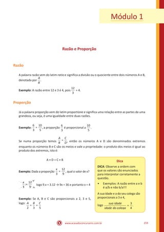 www.acasadoconcurseiro.com.br 259
Razão e Proporção
Razão
A palavra razão vem do latim ratio e significa a divisão ou o quociente entre dois números A e B,
denotada por
A
B
.
Exemplo: A razão entre 12 e 3 é 4, pois
12
3
= 4.
Proporção
Já a palavra proporção vem do latim proportione e significa uma relação entre as partes de uma
grandeza, ou seja, é uma igualdade entre duas razões.
Exemplo:
6
3
10
5
= , a proporção
6
3
é proporcional a
10
5
.
Se numa proporção temos =
A
B
C
D, então os números A e D são denominados extremos
enquanto os números B e C são os meios e vale a propriedade: o produto dos meios é igual ao
produto dos extremos, isto é:
A × D = C × B
Exemplo: Dada a proporção
3
12
9
=
x
, qual o valor de x?
3
12
9
=
x
logo 9.x = 3.12 → 9x = 36 e portanto x = 4
Exemplo: Se A, B e C são proporcionais a 2, 3 e 5,
logo:
2 3 5
= =
A B C
Módulo 1
Dica
DICA: Observe a ordem com
que os valores são enunciados
para interpretar corretamente a
questão.
•• Exemplos: A razão entre a e b
é a/b e não b/a!!!
A sua idade e a do seu colega são
proporcionais a 3 e 4,
logo
sua idade
idade do ccolega
=
3
4
.
 