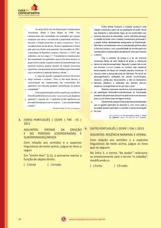 www.acasadoconcurseiro.com.br26
3.	 (5093) PORTUGUÊS | CESPE | TRE - ES |
2011
ASSUNTOS: SINTAXE DA ORAÇÃO
E DO PERÍODO (COORDENADAS E
SUBORDINADAS)/NEXOS
Com relação aos sentidos e a aspectos
linguísticos do texto acima, julgue os itens a
seguir.
Em “emitir-lhes” (L.5), o pronome exerce a
função de objeto direto.
( ) Certo		 ( ) Errado
4.	 (5070) PORTUGUÊS | CESPE | CNJ | 2013
ASSUNTOS: REGÊNCIA NOMINAL E VERBAL
Com relação aos sentidos e a aspectos
linguísticos do texto acima, julgue os itens
que se seguem.
Na linha 5, o termo “do poder” relaciona-
se sintaticamente com o termo “o cidadão”,
modificando-o.
( ) Certo		 ( ) Errado
 