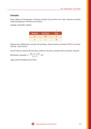 CEF – Matemática – Prof. Dudan
www.acasadoconcurseiro.com.br 265
Exemplo:
Numa fábrica de brinquedos, 8 homens montam 20 carrinhos em 5 dias. Quantos carrinhos
serão montados por 4 homens em 16 dias?
Solução: montando a tabela:
- +
Homens Carrinhos Dias
8 20 5
4 x 16
Observe que se 8 homens montam 20 carrinhos, então 4 homens montam MENOS carrinhos.
Sinal de - nessa coluna.
Se em 5 dias se montam 20 carrinhos, então em 16 dias se montam MAIS carrinhos. Sinal de +.
Montando a equação: x =
20 4 16
8 5
× ×
×
= 32
Logo, serão montados 32 carrinhos.
 