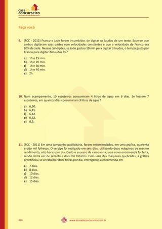 www.acasadoconcurseiro.com.br266
Faça você
9.	 (FCC - 2012) Franco e Jade foram incumbidos de digitar os laudos de um texto. Sabe-se que
ambos digitaram suas partes com velocidades constantes e que a velocidade de Franco era
80% de Jade. Nessas condições, se Jade gastou 10 min para digitar 3 laudos, o tempo gasto por
Franco para digitar 24 laudos foi?
a)	 1h e 15 min.
b)	 1h e 20 min.
c)	 1h e 30 min.
d)	 1h e 40 min.
e)	 2h.
10.	 Num acampamento, 10 escoteiros consumiram 4 litros de água em 6 dias. Se fossem 7
escoteiros, em quantos dias consumiriam 3 litros de água?
a)	 6,50.
b)	 6,45.
c)	 6,42.
d)	 6,52.
e)	 6,5.
11.	 (FCC - 2011) Em uma campanha publicitária, foram encomendados, em uma gráfica, quarenta
e oito mil folhetos. O serviço foi realizado em seis dias, utilizando duas máquinas de mesmo
rendimento, oito horas por dia. Dado o sucesso da campanha, uma nova encomenda foi feita,
sendo desta vez de setenta e dois mil folhetos. Com uma das máquinas quebradas, a gráfica
prontificou-se a trabalhar doze horas por dia, entregando a encomenda em
a)	 7 dias.
b)	 8 dias.
c)	 10 dias.
d)	 12 dias.
e)	 15 dias.
 