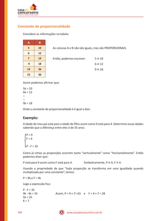 www.acasadoconcurseiro.com.br268
Constante de proporcionalidade
Considere as informações na tabela:
A B
5 10 As colunas A e B não são iguais, mas são PROPORCIONAIS.
6 12
7 14 Então, podemos escrever:	 5 ∝ 10
9 18					 6 ∝ 12
13 26					 9 ∝ 18
15 30
Assim podemos afirmar que:
5k = 10
6k = 12
∴
∴
9k = 18
Onde a constante de proporcionalidade k é igual a dois.
Exemplo:
A idade de meu pai está para a idade do filho assim como 9 está para 4. Determine essas idades
sabendo que a diferença entre eles é de 35 anos.
P = 9
F = 4
P - F = 35
Como já vimos as proporções ocorrem tanto “verticalmente” como “horizontalmente”. Então
podemos dizer que:
P está para 9 assim como F está para 4.		 Simbolicamente, P ∝ 9, F ∝ 4.
Usando a propriedade de que “toda proporção se transforma em uma igualdade quando
multiplicada por uma constante”, temos:
P = 9k e F = 4k
Logo a expressão fica:
P - F = 35
9k - 4k = 35		 Assim, P = 9 × 7= 63 e F = 4 × 7 = 28
5k = 35
K = 7
 
