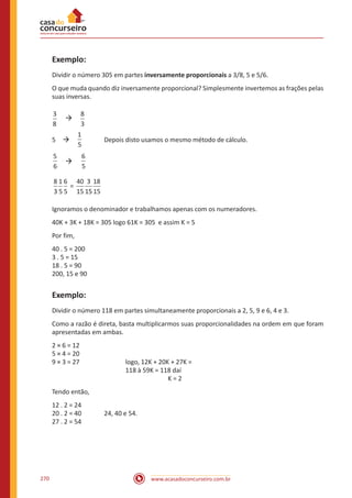 www.acasadoconcurseiro.com.br270
Exemplo:
Dividir o número 305 em partes inversamente proporcionais a 3/8, 5 e 5/6.
O que muda quando diz inversamente proporcional? Simplesmente invertemos as frações pelas
suas inversas.
3
8
 à 
8
3
5 à 
1
5	
Depois disto usamos o mesmo método de cálculo.
6
5
 à 
6
5
=
8
3
1
5
6
5
40
15
3
155
18
15
Ignoramos o denominador e trabalhamos apenas com os numeradores.
40K + 3K + 18K = 305 logo 61K = 305 e assim K = 5
Por fim,
40 . 5 = 200
3 . 5 = 15
18 . 5 = 90
200, 15 e 90
Exemplo:
Dividir o número 118 em partes simultaneamente proporcionais a 2, 5, 9 e 6, 4 e 3.
Como a razão é direta, basta multiplicarmos suas proporcionalidades na ordem em que foram
apresentadas em ambas.
2 × 6 = 12
5 × 4 = 20
9 × 3 = 27			logo, 12K + 20K + 27K =
118 à 59K = 118 daí
K = 2
Tendo então,
12 . 2 = 24
20 . 2 = 40		 24, 40 e 54.
27 . 2 = 54
 