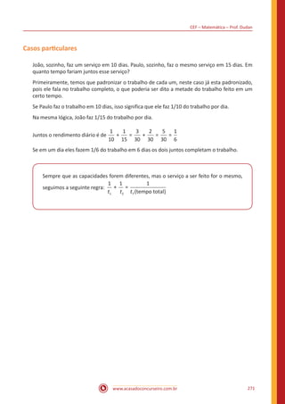 CEF – Matemática – Prof. Dudan
www.acasadoconcurseiro.com.br 271
Casos particulares
João, sozinho, faz um serviço em 10 dias. Paulo, sozinho, faz o mesmo serviço em 15 dias. Em
quanto tempo fariam juntos esse serviço?
Primeiramente, temos que padronizar o trabalho de cada um, neste caso já esta padronizado,
pois ele fala no trabalho completo, o que poderia ser dito a metade do trabalho feito em um
certo tempo.
Se Paulo faz o trabalho em 10 dias, isso significa que ele faz 1/10 do trabalho por dia.
Na mesma lógica, João faz 1/15 do trabalho por dia.
Juntos o rendimento diário é de
1
10
1
15
3
30
2
30
5
30
1
6
+ = + = =
Se em um dia eles fazem 1/6 do trabalho em 6 dias os dois juntos completam o trabalho.
Sempre que as capacidades forem diferentes, mas o serviço a ser feito for o mesmo,
seguimos a seguinte regra:
1 1 1
1 2
+ =
(tempt t tT oo total)
 