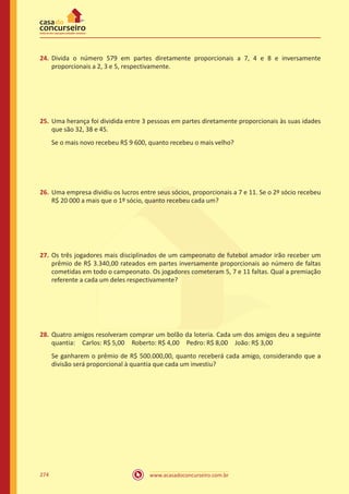 www.acasadoconcurseiro.com.br274
24.	 Divida o número 579 em partes diretamente proporcionais a 7, 4 e 8 e inversamente
proporcionais a 2, 3 e 5, respectivamente.
25.	 Uma herança foi dividida entre 3 pessoas em partes diretamente proporcionais às suas idades
que são 32, 38 e 45.
Se o mais novo recebeu R$ 9 600, quanto recebeu o mais velho?
26.	 Uma empresa dividiu os lucros entre seus sócios, proporcionais a 7 e 11. Se o 2º sócio recebeu
R$ 20 000 a mais que o 1º sócio, quanto recebeu cada um?
27.	 Os três jogadores mais disciplinados de um campeonato de futebol amador irão receber um
prêmio de R$ 3.340,00 rateados em partes inversamente proporcionais ao número de faltas
cometidas em todo o campeonato. Os jogadores cometeram 5, 7 e 11 faltas. Qual a premiação
referente a cada um deles respectivamente?
28.	 Quatro amigos resolveram comprar um bolão da loteria. Cada um dos amigos deu a seguinte
quantia: Carlos: R$ 5,00 Roberto: R$ 4,00 Pedro: R$ 8,00 João: R$ 3,00 
Se ganharem o prêmio de R$ 500.000,00, quanto receberá cada amigo, considerando que a
divisão será proporcional à quantia que cada um investiu?
 