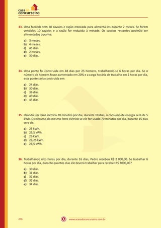 www.acasadoconcurseiro.com.br276
33.	 Uma fazenda tem 30 cavalos e ração estocada para alimentá-los durante 2 meses. Se forem
vendidos 10 cavalos e a ração for reduzida à metade. Os cavalos restantes poderão ser
alimentados durante:
a)	 3 meses.
b)	 4 meses.
c)	 45 dias.
d)	 2 meses.
e)	 30 dias.
34.	 Uma ponte foi construída em 48 dias por 25 homens, trabalhando​-se 6 horas por dia. Se o
número de homens fosse aumentado em 20% e a carga horária de trabalho em 2 horas por dia,
esta ponte seria construída em:
a)	 24 dias.
b)	 30 dias.
c)	 36 dias.
d)	 40 dias.
e)	 45 dias
35.	 Usando um ferro elétrico 20 minutos por dia, durante 10 dias, o consumo de energia será de 5
kWh. O consumo do mesmo ferro elétrico se ele for usado 70 minutos por dia, durante 15 dias
sera de.
a)	 25 kWh.
b)	 25,5 kWh.
c)	 26 kWh.
d)	 26,25 kWh.
e)	 26,5 kWh.
36.	 Trabalhando oito horas por dia, durante 16 dias, Pedro recebeu R$ 2 000,00. Se trabalhar 6
horas por dia, durante quantos dias ele deverá trabalhar para receber R$ 3000,00?
a)	 30 dias.
b)	 31 dias.
c)	 32 dias.
d)	 33 dias.
e)	 34 dias.
 