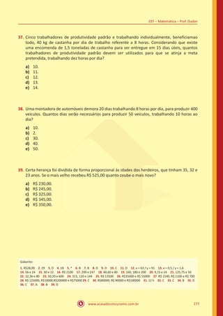 www.acasadoconcurseiro.com.br 277
CEF – Matemática – Prof. Dudan
37.	 Cinco trabalhadores de produtividade padrão e trabalhando individualmente, beneficiamao
todo, 40 kg de castanha por dia de trabalho referente a 8 horas. Considerando que existe
uma encomenda de 1,5 toneladas de castanha para ser entregue em 15 dias úteis, quantos
trabalhadores de produtividade padrão devem ser utilizados para que se atinja a meta
pretendida, trabalhando dez horas por dia?
a)	 10.
b)	 11.
c)	 12.
d)	 13.
e)	 14.
38.	 Uma montadora de automóveis demora 20 dias trabalhando 8 horas por dia, para produzir 400
veículos. Quantos dias serão necessários para produzir 50 veículos, trabalhando 10 horas ao
dia?
a)	 10.
b)	 2.
c)	 30.
d)	 40.
e)	 50.
39.	 Certa herança foi dividida de forma proporcional às idades dos herdeiros, que tinham 35, 32 e
23 anos. Se o mais velho recebeu R$ 525,00 quanto coube o mais novo?
a)	 R$ 230,00.
b)	 R$ 245,00.
c)	 R$ 325,00.
d)	 R$ 345,00.
e)	 R$ 350,00.
Gabarito:
1. R$28,00 2. 29 3. D 4. 18 5. * 6. B 7. B 8. D 9. D 10. C 11. D 12. x = 63 / y = 91 13. x = 0,5 / y = 1,6
14. 56 e 24 15. 30 e 12 16. R$ 2100 17. 299 e 247 18. 40,60 e 80 19. 160, 180 e 200 20. 9,15 e 24 21. 125,75 e 50
22. 32,36 e 80 23. 50,20 e 600 24. 315, 120 e 144 25. R$ 13500 26. R$35000 e R$ 55000 27. R$ 1540, R$ 1100 e R$ 700
28. R$ 125000, R$10000,R$200000 e R$75000 29. C 30. R$80000, R$ 90000 e R$100000 31. 12 h 32. C 33. C 34. B 35. D
36. C 37. A 38. B 39. D
 
