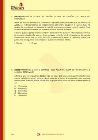 www.acasadoconcurseiro.com.br280
3.	 (16034) MATEMÁTICA | A CASA DAS QUESTÕES | A CASA DAS QUESTÕES | 2013 ASSUNTOS:
PROPORÇÃO
Dados do Instituto de Pesquisas Econômicas e Aplicadas (IPEA) revelaram que, no biênio 2004
/2005, nas rodovias federais, os atropelamentos com morte ocuparam o segundo lugar no
ranking de mortalidade por acidente. A cada 34 atropelamentos, ocorreram 10 mortes. Cerca
de 4 mil atropelamentos/ano, um a cada duas horas, aproximadamente.
Sabendo que dois peritos foram incumbidos de revisar todos os laudos referentes aos acidentes
de um determinado mês, que um deles consegue revisa-los em 8 h trabalhando de maneira
ininterrupta e constante e o outro perito faz o mesmo serviço em 5 h , podemos afirmar que
juntos eles conseguiriam revisar todos os laudos em menos de 3 horas.
( ) Certo		 ( ) Errado
4.	 (7215) MATEMÁTICA | CESPE | CORREIOS | 2011 ASSUNTOS: REGRA DE TRÊS COMPOSTA |
REGRA DE TRÊS SIMPLES
Estima-se que, em uma agência dos Correios, um grupo de 6 funcionários igualmente eficientes
atenda 100 clientes em 45 minutos. Nessa situação, se outros 4 funcionários, com a mesma
eficiência dos primeiros, forem adicionados ao grupo, então essas 100 pessoas serão atendidas
em
a)	 27 minutos.
b)	 30 minutos.
c)	 35 minutos.
d)	 40 minutos.
e)	 18 minutos.
 