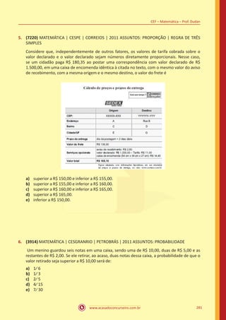 www.acasadoconcurseiro.com.br 281
CEF – Matemática – Prof. Dudan
5.	 (7220) MATEMÁTICA | CESPE | CORREIOS | 2011 ASSUNTOS: PROPORÇÃO | REGRA DE TRÊS
SIMPLES
Considere que, independentemente de outros fatores, os valores de tarifa cobrada sobre o
valor declarado e o valor declarado sejam números diretamente proporcionais. Nesse caso,
se um cidadão paga R$ 180,35 ao postar uma correspondência com valor declarado de R$
1.500,00, em uma caixa de encomenda idêntica à citada no texto, com o mesmo valor do aviso
de recebimento, com a mesma origem e o mesmo destino, o valor do frete é
a)	 superior a R$ 150,00 e inferior a R$ 155,00.
b)	 superior a R$ 155,00 e inferior a R$ 160,00.
c)	 superior a R$ 160,00 e inferior a R$ 165,00.
d)	 superior a R$ 165,00.
e)	 inferior a R$ 150,00.
6.	 (3914) MATEMÁTICA | CESGRANRIO | PETROBRÁS | 2011 ASSUNTOS: PROBABILIDADE
Um menino guardou seis notas em uma caixa, sendo uma de R$ 10,00, duas de R$ 5,00 e as
restantes de R$ 2,00. Se ele retirar, ao acaso, duas notas dessa caixa, a probabilidade de que o
valor retirado seja superior a R$ 10,00 será de:
a)	 1⁄ 6
b)	 1⁄ 3
c)	 2⁄ 5
d)	 4⁄ 15
e)	 7⁄ 30
 