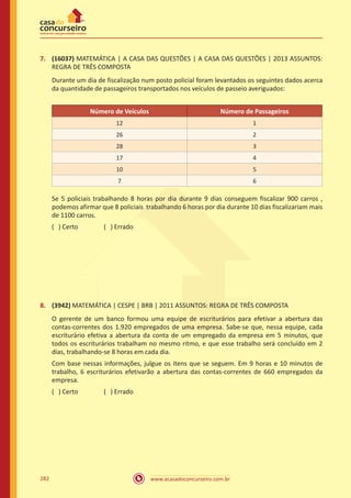 www.acasadoconcurseiro.com.br282
7.	 (16037) MATEMÁTICA | A CASA DAS QUESTÕES | A CASA DAS QUESTÕES | 2013 ASSUNTOS:
REGRA DE TRÊS COMPOSTA
Durante um dia de fiscalização num posto policial foram levantados os seguintes dados acerca
da quantidade de passageiros transportados nos veículos de passeio averiguados:
Número de Veículos Número de Passageiros
12 1
26 2
28 3
17 4
10 5
7 6
Se 5 policiais trabalhando 8 horas por dia durante 9 dias conseguem fiscalizar 900 carros ,
podemos afirmar que 8 policiais trabalhando 6 horas por dia durante 10 dias fiscalizariam mais
de 1100 carros.
( ) Certo		 ( ) Errado
8.	 (3942) MATEMÁTICA | CESPE | BRB | 2011 ASSUNTOS: REGRA DE TRÊS COMPOSTA
O gerente de um banco formou uma equipe de escriturários para efetivar a abertura das
contas-correntes dos 1.920 empregados de uma empresa. Sabe-se que, nessa equipe, cada
escriturário efetiva a abertura da conta de um empregado da empresa em 5 minutos, que
todos os escriturários trabalham no mesmo ritmo, e que esse trabalho será concluído em 2
dias, trabalhando-se 8 horas em cada dia.
Com base nessas informações, julgue os itens que se seguem. Em 9 horas e 10 minutos de
trabalho, 6 escriturários efetivarão a abertura das contas-correntes de 660 empregados da
empresa.
( ) Certo		 ( ) Errado
 