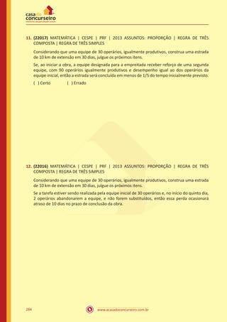 www.acasadoconcurseiro.com.br284
11.	 (22017) MATEMÁTICA | CESPE | PRF | 2013 ASSUNTOS: PROPORÇÃO | REGRA DE TRÊS
COMPOSTA | REGRA DE TRÊS SIMPLES
Considerando que uma equipe de 30 operários, igualmente produtivos, construa uma estrada
de 10 km de extensão em 30 dias, julgue os próximos itens.
Se, ao iniciar a obra, a equipe designada para a empreitada receber reforço de uma segunda
equipe, com 90 operários igualmente produtivos e desempenho igual ao dos operários da
equipe inicial, então a estrada será concluída em menos de 1/5 do tempo inicialmente previsto.
( ) Certo		 ( ) Errado
12.	 (22016) MATEMÁTICA | CESPE | PRF | 2013 ASSUNTOS: PROPORÇÃO | REGRA DE TRÊS
COMPOSTA | REGRA DE TRÊS SIMPLES
Considerando que uma equipe de 30 operários, igualmente produtivos, construa uma estrada
de 10 km de extensão em 30 dias, julgue os próximos itens.
Se a tarefa estiver sendo realizada pela equipe inicial de 30 operários e, no início do quinto dia,
2 operários abandonarem a equipe, e não forem substituídos, então essa perda ocasionará
atraso de 10 dias no prazo de conclusão da obra.
 