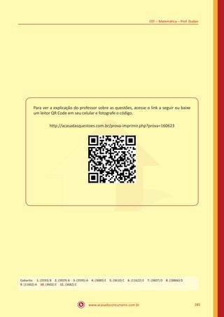 www.acasadoconcurseiro.com.br 285
CEF – Matemática – Prof. Dudan
Para ver a explicação do professor sobre as questões, acesse o link a seguir ou baixe
um leitor QR Code em seu celular e fotografe o código.
http://acasadasquestoes.com.br/prova-imprimir.php?prova=160623
Gabarito: 1. (16031) Certo 2. (16200) Errado 3. (16034) Errado 4. (7215) A 5. (7220) E 6. (3914) B 7. (16037) Certo
8. (3942) Certo 9. (3943) Errado 10. (16208) Certo 11. (22017) Errado 12. (22016) Errado
Gabarito: 1. (3593) B 2. (3929) A 3. (3595) A 4. (3680) E 5. (3610) C 6. (11622) E 7. (3607) D 8. (18866) D
9. (11602) A 10. (3602) E 11. (3682) C
 