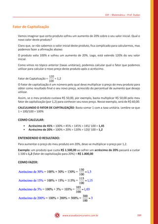 CEF – Matemática – Prof. Dudan
www.acasadoconcurseiro.com.br 289
Fator de Capitalização
Vamos imaginar que certo produto sofreu um aumento de 20% sobre o seu valor inicial. Qual o
novo valor deste produto?
Claro que, se não sabemos o valor inicial deste produto, fica complicado para calcularmos, mas
podemos fazer a afirmação abaixo:
O produto valia 100% e sofreu um aumento de 20%. Logo, está valendo 120% do seu valor
inicial.
Como vimos no tópico anterior (taxas unitárias), podemos calcular qual o fator que podemos
utilizar para calcular o novo preço deste produto após o acréscimo.
Fator de Captalização =
120
100
= 1,2
O Fator de capitalização é um número pelo qual devo multiplicar o preço do meu produto para
obter como resultado final o seu novo preço, acrescido do percentual de aumento que desejo
utilizar.
Assim, se o meu produto custava R$ 50,00, por exemplo, basta multiplicar R$ 50,00 pelo meu
fator de capitalização (por 1,2) para conhecer seu novo preço. Nesse exemplo, será de R$ 60,00.
CALCULANDO O FATOR DE CAPITALIZAÇÃO: Basta somar 1 com a taxa unitária. Lembre-se que
1 = 100/100 = 100%
COMO CALCULAR:
•• Acréscimo de 45% = 100% + 45% = 145% = 145/ 100 = 1,45
•• Acréscimo de 20% = 100% + 20% = 120% = 120/ 100 = 1,2
ENTENDENDO O RESULTADO:
Para aumentar o preço do meu produto em 20%, deve-se multiplicar o preço por 1,2.
Exemplo: um produto que custa R$ 1.500,00 ao sofrer um acréscimo de 20% passará a custar
1.500 x 1,2 (fator de capitalização para 20%) = R$ 1.800,00
COMO FAZER:
 