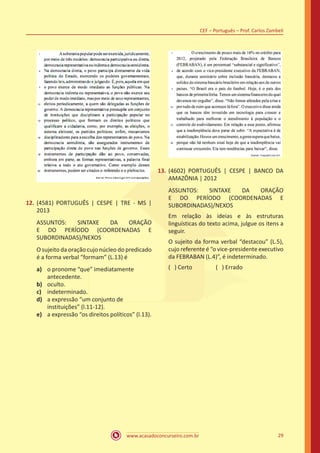 www.acasadoconcurseiro.com.br
CEF – Português – Prof. Carlos Zambeli
29
12.	(4581) PORTUGUÊS | CESPE | TRE - MS |
2013
ASSUNTOS: SINTAXE DA ORAÇÃO
E DO PERÍODO (COORDENADAS E
SUBORDINADAS)/NEXOS
O sujeito da oração cujo núcleo do predicado
é a forma verbal “formam” (L.13) é
a)	 o pronome “que” imediatamente
antecedente.
b)	 oculto.
c)	 indeterminado.
d)	 a expressão “um conjunto de
instituições” (l.11-12).
e)	 a expressão “os direitos políticos” (l.13).
13.	(4602) PORTUGUÊS | CESPE | BANCO DA
AMAZÔNIA | 2012
ASSUNTOS: SINTAXE DA ORAÇÃO
E DO PERÍODO (COORDENADAS E
SUBORDINADAS)/NEXOS
Em relação às ideias e às estruturas
linguísticas do texto acima, julgue os itens a
seguir.
O sujeito da forma verbal “destacou” (L.5),
cujo referente é “o vice-presidente executivo
da FEBRABAN (L.4)”, é indeterminado.
( ) Certo		 ( ) Errado
 
