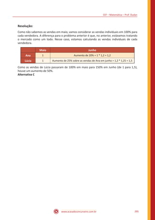 CEF – Matemática – Prof. Dudan
www.acasadoconcurseiro.com.br 295
Resolução:
Como não sabemos as vendas em maio, vamos considerar as vendas individuais em 100% para
cada vendedora. A diferença para o problema anterior é que, no anterior, estávamos tratando
o mercado como um todo. Nesse caso, estamos calculando as vendas individuais de cada
vendedora.
Maio Junho
Ana 1 Aumento de 20% = 1 * 1,2 = 1,2
Lúcia 1 Aumento de 25% sobre as vendas de Ana em junho = 1,2 * 1,25 = 1,5
Como as vendas de Lúcia passaram de 100% em maio para 150% em Junho (de 1 para 1,5),
houve um aumento de 50%.
Alternativa C
 