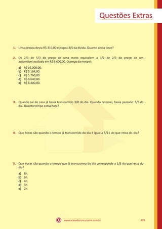 www.acasadoconcurseiro.com.br 299
Questões Extras
1.	 Uma pessoa devia R$ 310,00 e pagou 3/5 da dívida. Quanto ainda deve?
2.	 Os 2/3 de 5/3 do preço de uma moto equivalem a 3/2 de 2/5 do preço de um
automóvel avaliado em R$ 9.600,00. O preço da moto é:
a)	 R$ 16.000,00.
b)	 R$ 5.184,00.
c)	 R$ 5.760,00.
d)	 R$ 8.640,00.
e)	 R$ 6.400,00.
3.	 Quando saí de casa já havia transcorrido 3/8 do dia. Quando retornei, havia passado 5/6 do
dia. Quanto tempo estive fora?
4.	 Que horas são quando o tempo já transcorrido do dia é igual a 5/11 do que resta do dia?
5.	 Que horas são quando o tempo que já transcorreu do dia corresponde a 1/3 do que resta do
dia?
a)	 8h.
b)	 6h.
c)	 4h.
d)	 3h.
e)	 2h.
 