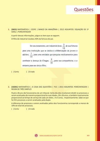 www.acasadoconcurseiro.com.br 303
Questões
1.	 (3621) MATEMÁTICA | CESPE | BANCO DA AMAZÔNIA | 2012 ASSUNTOS: EQUAÇÃO DE 1º
GRAU | PORCENTAGEM
A partir dessas informações, julgue os itens que se seguem.
O filho do industrial recebeu 40% da fortuna do pai.
( ) Certo		 ( ) Errado
2.	 (16201) MATEMÁTICA | A CASA DAS QUESTÕES | TCE | 2013 ASSUNTOS: PORCENTAGEM |
REGRA DE TRÊS SIMPLES
Paulo e Bruno são funcionários de um tribunal. Certo dia eles resolveram dividir os processos a
serem analisados de maneira proporcional às suas idades, 30 e 36 anos, e também inversamente
proporcional ao tempo de serviço de cada um deles , 4 e 6 anos, respectivamente. Sabe-se que
há 351 processos a serem analisados pela dupla.
A diferença de processos a serem analisados pelos dois funcionários corresponde a menos de
10% do total de processos.
( ) Certo		 ( ) Errado
 