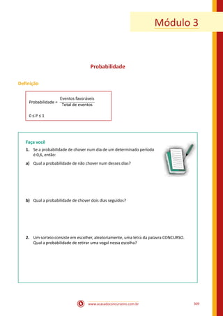 www.acasadoconcurseiro.com.br 309
Módulo 3
Probabilidade
Definição
Probabilidade =
Eventos favoráveis
Total de eventos
0 ≤ P ≤ 1
Faça você
1.	 Se a probabilidade de chover num dia de um determinado período
é 0,6, então:
a)	 Qual a probabilidade de não chover num desses dias?
b)	 Qual a probabilidade de chover dois dias seguidos?
2.	 Um sorteio consiste em escolher, aleatoriamente, uma letra da palavra CONCURSO.
Qual a probabilidade de retirar uma vogal nessa escolha?
 