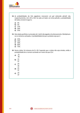 www.acasadoconcurseiro.com.br314
14.	 As probabilidades de três jogadores marcarem um gol cobrando pênalti são,
respectivamente, 1/2, 2/5 e 5/6. Se cada um bater um único pênalti, a probabilidade
de todos errarem é igual a:
a)	 3%
b)	 5%
c)	 17%
d)	 20%
e)	 25%
15.	 Dois dados perfeitos numerados de 1 até 6 são jogados simultaneamente. Multiplicam-
se os números sorteados. A probabilidade de que o produto seja par é
a)	 25%.
b)	 33%.
c)	 50%.
d)	 66%.
e)	 75%.
16.	 Numa roleta, há números de 0 a 36. Supondo que a roleta não seja viciada, então a
probabilidade de o número sorteado ser maior do que 25 é
a)	 11
36
b)	 11
37
c)	 25
36
d)	 25
37
e)	 12
37
 