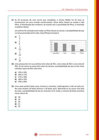 CEF - Matemática - Prof. Daniel Dudan
www.acasadoconcurseiro.com.br 315
17.	 As 23 ex-alunas de uma turma que completou o Ensino Médio há 10 anos se
encontraram em uma reunião comemorativa. Várias delas haviam se casado e tido
filhos. A distribuição das mulheres, de acordo com a quantidade de filhos, é mostrada
no gráfico abaixo.
Um prêmio foi sorteado entre todos os filhos dessas ex-alunas. A probabilidade de que
a criança premiada tenha sido um(a) filho(a) único(a) é
a)	 1
3
b)	
1
4
c)	
7
15
d)	
7
23
e)	
7
25
18.	 Uma pessoa tem em sua carteira oito notas de R$1, cinco notas de R$2 e uma nota de
R$5. Se ela retirar ao acaso três notas da carteira, a probabilidade de que as três notas
retiradas sejam de R$1 está entre
a)	 15% e 16%
b)	 16% e 17%
c)	 17% e 18%
d)	 18% e 19%
e)	 19% e 20%
19.	 Uma caixa contém bolas azuis, brancas e amarelas, indistinguíveis a não ser pela cor.
Na caixa existem 20 bolas brancas e 18 bolas azuis. Retirando-se ao acaso uma bola
da caixa, a probabilidade de ela ser amarela é 1/3. Então, o número de bolas amarelas
nessa caixa é de
a)	 18.
b)	 19.
c)	 20.
d)	 21.
e)	 22.
 