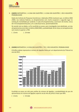 www.acasadoconcurseiro.com.br318
3.	 (16033) MATEMÁTICA | A CASA DAS QUESTÕES | A CASA DAS QUESTÕES | 2013 ASSUNTOS:
PROBABILIDADE
Dados do Instituto de Pesquisas Econômicas e Aplicadas (IPEA) revelaram que, no biênio 2004
/2005, nas rodovias federais, os atropelamentos com morte ocuparam o segundo lugar no
ranking de mortalidade por acidente. A cada 34 atropelamentos, ocorreram 10 mortes. Cerca
de 4 mil atropelamentos/ano, um a cada duas horas, aproximadamente.
De acordo com os dados, se for escolhido ao acaso, para investigação mais detalhada, um dos
atropelamentos ocorridos no biênio 2004/2005, a probabilidade de ter disso um atropelamento
sem morte é superior a 70%
( ) Certo		 ( ) Errado
4.	 (16204) MATEMÁTICA | A CASA DAS QUESTÕES | TCE | 2013 ASSUNTOS: PROBABILIDADE
O Gráfico abaixo representa o número de ligações feitas por um departamento do Tribunal no
ano de 2012.
Escolhido ao acaso um mês para análise do número de ligações, a probabilidade de que ele
apresentasse um número de ligações superior ao do mês de junho é maior que 40%.
( ) Certo		 ( ) Errado
 