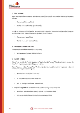 www.acasadoconcurseiro.com.br32
2.	 QUE X QUEM
QUE: se o sujeito for o pronome relativo que, o verbo concorda com o antecedente do pronome
relativo.
•• Fui eu que falei. (eu falei)
•• Fomos nós que falamos. (nós falamos)
QUEM: se o sujeito for o pronome relativo quem, o verbo ficará na terceira pessoa do singular
ou concordará com o antecedente do pronome (pouco usado).
•• Fui eu quem falei/ falou.
•• Fomos nós quem falamos/falou.
3.	 PRONOME DE TRATAMENTO
O verbo fica sempre na 3ª pessoa (= ele/ eles).
•• Vossa Excelência deve apurar os fatos.
4.	 HAVER – FAZER
“Haver” no sentido de “existir ou ocorrer” ou indicando “tempo” ficará na terceira pessoa do
singular. É impessoal, ou seja, não possui sujeito.
“Fazer” quando indica “tempo” ou “fenômenos da natureza”, também é impessoal e deverá
ficar na terceira pessoa do singular.
•• Nesta sala, há bons e maus alunos.
•• Já houve muitos concursos neste ano.
•• Faz 10 anos que passei em um concurso.
5.	 Expressões partitivas ou fracionárias – verbo no singular ou no plural
•• A maioria dos candidatos apoia/ apoiam a ciclovia na cidade.
•• Um terço dos políticos rejeitou/ rejeitaram essa ideia.
 