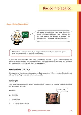 www.acasadoconcurseiro.com.br 325
Raciocínio Lógico
O que é lógica Matemática?
Não existe uma definição exata para lógica, mas
alguns matemáticos a definem como “o estudo dos
processos válidos que atingem a verdade”, ou
simplesmente “a ciência das leis do pensamento”.
A Lógica tem, por objeto de estudo, as leis gerais do pensamento, e as formas de aplicar
essas leis corretamente na investigação da verdade.
A partir dos conhecimentos tidos como verdadeiros, caberia à Lógica a formulação de leis
gerais de encadeamentos lógicos que levariam à descoberta de novas verdades. Essa forma de
encadeamento é chamada, em Lógica, de argumento.
PROPOSIÇÃO E SENTENÇA
Um argumento é uma sequência de proposições na qual uma delas é a conclusão e as demais
são premissas. As premissas justificam a conclusão.
Proposição
Toda frase que você consiga atribuir um valor lógico é proposição, ou seja, frases que podem
ser verdadeiras ou falsas.
Exemplos:
1.	 Ed é feliz.
2.	 João estuda.
3.	 Seu Marcos é desdentado.
Será ?????
 