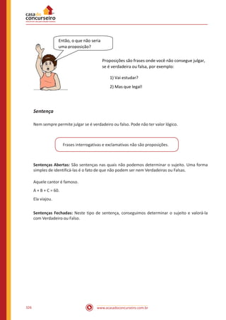 www.acasadoconcurseiro.com.br326
Proposições são frases onde você não consegue julgar,
se é verdadeira ou falsa, por exemplo:
1) Vai estudar?
2) Mas que legal!
Então, o que não seria
uma proposição?
Sentença
Nem sempre permite julgar se é verdadeiro ou falso. Pode não ter valor lógico.
Frases interrogativas e exclamativas não são proposições.
Sentenças Abertas: São sentenças nas quais não podemos determinar o sujeito. Uma forma
simples de identificá-las é o fato de que não podem ser nem Verdadeiras ou Falsas.
Aquele cantor é famoso.
A + B + C = 60.
Ela viajou.
Sentenças Fechadas: Neste tipo de sentença, conseguimos determinar o sujeito e valorá-la
com Verdadeiro ou Falso.
 