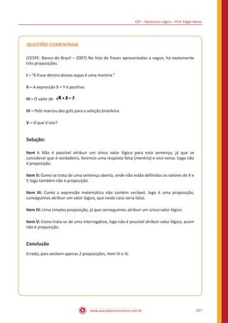 CEF – Raciocínio Lógico – Prof. Edgar Abreu
www.acasadoconcurseiro.com.br 327
QUESTÃO COMENTADA
(CESPE: Banco do Brasil – 2007) Na lista de frases apresentadas a seguir, há exatamente
três proposições.
I – “A frase dentro destas aspas é uma mentira.”
II – A expressão X + Y é positiva.
III – O valor de .
IV – Pelé marcou dez gols para a seleção brasileira.
V – O que é isto?
Solução:
Item I: Não é possível atribuir um único valor lógico para esta sentença, já que se
considerar que é verdadeiro, teremos uma resposta falsa (mentira) e vice-versa. Logo não
é proposição.
Item II: Como se trata de uma sentença aberta, onde não estão definidos os valores de X e
Y, logo também não é proposição.
Item III: Como a expressão matemática não contém variável, logo é uma proposição,
conseguimos atribuir um valor lógico, que neste caso seria falso.
Item IV: Uma simples proposição, já que conseguimos atribuir um único valor lógico.
Item V: Como trata-se de uma interrogativa, logo não é possível atribuir valor lógico, assim
não é proposição.
Conclusão
Errado, pois existem apenas 2 proposições, Item III e IV.
 