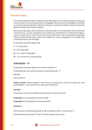www.acasadoconcurseiro.com.br332
Conectivos lógicos
Um conectivo lógico (também chamado de operador lógico) é um símbolo ou palavra usado para
conectar duas ou mais sentenças (tanto na linguagem formal quanto na linguagem natural) de
uma maneira gramaticalmente válida, de modo que o sentido da sentença composta produzida
dependa apenas das sentenças originais.
Muitas das proposições que encontramos na prática podem ser consideradas como construídas
a partir de uma, ou mais, proposições mais simples por utilização de uns instrumentos lógicos,
a que se costuma dar o nome de conectivos, de tal modo que o valor de verdade da proposição
inicial fica determinado pelos valores de verdade da, ou das, proposições mais simples que
contribuíram para a sua formação.
Os principais conectivos lógicos são:
I – “e” (conjunção)
II – “ou” (disjunção)
III – “se...então” (implicação)
IV – “se e somente se” (equivalência)
CONJUNÇÃO – “E”
Proposições compostas ligadas entre si pelo conectivo “e”.
Simbolicamente, esse conectivo pode ser representado por “∧”.
Exemplo:
Chove e faz frio
Tabela verdade: Tabela verdade é uma forma de analisarmos a frase de acordo com suas
possibilidades, o que aconteceria se cada caso acontecesse.
Exemplo:
Fui aprovado no concurso do BB e Serei aprovado no concurso da CEF.
Proposição 1: Fui aprovado no concurso da BB.
Proposição 2: Serei aprovado no concurso da CEF.
Conetivo: e
Vamos chamar a primeira proposição de “p” a segunda de “q” e o conetivo de “∧”.
Assim podemos representar a “frase” acima da seguinte forma: p∧q.
 