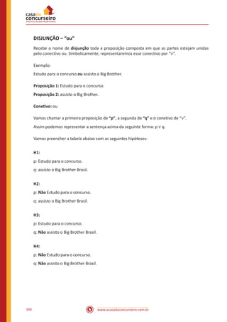 www.acasadoconcurseiro.com.br334
DISJUNÇÃO – “ou”
Recebe o nome de disjunção toda a proposição composta em que as partes estejam unidas
pelo conectivo ou. Simbolicamente, representaremos esse conectivo por “∨”.
Exemplo:
Estudo para o concurso ou assisto o Big Brother.
Proposição 1: Estudo para o concurso.
Proposição 2: assisto o Big Brother.
Conetivo: ou
Vamos chamar a primeira proposição de “p”, a segunda de “q” e o conetivo de “∨”.
Assim podemos representar a sentença acima da seguinte forma: p ∨ q.
Vamos preencher a tabela abaixo com as seguintes hipóteses:
H1:
p: Estudo para o concurso.
q: assisto o Big Brother Brasil.
H2:
p: Não Estudo para o concurso.
q: assisto o Big Brother Brasil.
H3:
p: Estudo para o concurso.
q: Não assisto o Big Brother Brasil.
H4:
p: Não Estudo para o concurso.
q: Não assisto o Big Brother Brasil.
 
