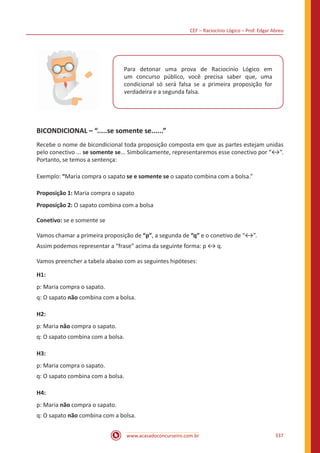 CEF – Raciocínio Lógico – Prof. Edgar Abreu
www.acasadoconcurseiro.com.br 337
Para detonar uma prova de Raciocínio Lógico em
um concurso público, você precisa saber que, uma
condicional só será falsa se a primeira proposição for
verdadeira e a segunda falsa.
BICONDICIONAL – “.....se somente se......”
Recebe o nome de bicondicional toda proposição composta em que as partes estejam unidas
pelo conectivo ... se somente se... Simbolicamente, representaremos esse conectivo por “↔”.
Portanto, se temos a sentença:
Exemplo: “Maria compra o sapato se e somente se o sapato combina com a bolsa.”
Proposição 1: Maria compra o sapato
Proposição 2: O sapato combina com a bolsa
Conetivo: se e somente se
Vamos chamar a primeira proposição de “p”, a segunda de “q” e o conetivo de “↔”.
Assim podemos representar a “frase” acima da seguinte forma: p ↔ q.
Vamos preencher a tabela abaixo com as seguintes hipóteses:
H1:
p: Maria compra o sapato.
q: O sapato não combina com a bolsa.
H2:
p: Maria não compra o sapato.
q: O sapato combina com a bolsa.
H3:
p: Maria compra o sapato.
q: O sapato combina com a bolsa.
H4:
p: Maria não compra o sapato.
q: O sapato não combina com a bolsa.
 