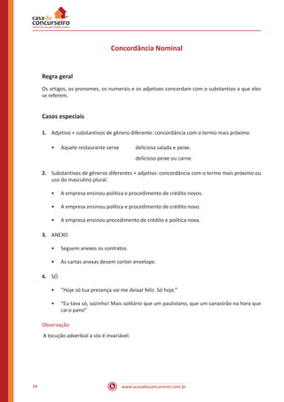 www.acasadoconcurseiro.com.br34
Concordância Nominal
Regra geral
Os artigos, os pronomes, os numerais e os adjetivos concordam com o substantivo a que eles
se referem.
Casos especiais
1.	 Adjetivo + substantivos de gênero diferente: concordância com o termo mais próximo.
•• Aquele restaurante serve 	 deliciosa salada e peixe.
						delicioso peixe ou carne.
2.	 Substantivos de gêneros diferentes + adjetivo: concordância com o termo mais próximo ou
uso do masculino plural.
•• A empresa ensinou política e procedimento de crédito novos.
•• A empresa ensinou política e procedimento de crédito novo.
•• A empresa ensinou procedimento de crédito e política nova.
3.	 ANEXO
•• Seguem anexos os contratos.
•• As cartas anexas devem conter envelope.
4.	 SÓ
•• “Hoje só tua presença vai me deixar feliz. Só hoje.”
•• “Eu tava só, sozinho! Mais solitário que um paulistano, que um canastrão na hora que
cai o pano”
Observação
A locução adverbial a sós é invariável.
 
