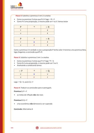 www.acasadoconcurseiro.com.br340
Passo 3: Substitui a premissa 3 em 2 e analise.
•• Como na premissa 3 vimos que R é V logo ∽R = F.
•• Como P é uma proposição, o mesmo pode ser F ou V. Vamos testar
P → ∽ R
F F
V F
P → ∽ R
F V F
V F F
Como a premissa 2 é verdade e caso a proposição P tenha valor V teremos uma premissa falsa,
logo chegamos a conclusão que P = F.
Passo 3: Substitui a premissa 2 em 1 e analise.
•• Como na premissa 2 vimos que P é F logo ~P = V.
•• Como Q é uma proposição, o mesmo pode ser F ou V.
•• Analisando o condicional temos:
∽ P → ∽ Q
V V V
V F F
Logo ∽Q = V, assim Q = F
Passo 4: Traduzir as conclusões para o português.
Premissa 1: P = F
•• as metas de inflação não são reais
Premissa 2: Q = F
•• crise econômica não demorará a ser superada
Conclusão: Alternativa A
 