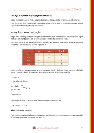 CEF – Raciocínio Lógico – Prof. Edgar Abreu
www.acasadoconcurseiro.com.br 341
NEGAÇÃO DE UMA PROPOSIÇÃO COMPOSTA
Agora vamos aprender a negar proposições compostas, para isto devemos considerar que:
Para negarmos uma proposição conjunta devemos utilizar à propriedade distributiva, similar
aquela utilizada em álgebra na matemática.
NEGAÇÃO DE UMA DISJUNÇÃO
Negar uma sentença composta é apenas escrever quando esta sentença assume o valor lógico
de falso, lembrando as nossas tabelas verdade construídas anteriormente.
Para uma disjunção ser falsa (negação) a primeira e a segunda proposição tem que ser falsas,
conforme a tabela verdade abaixo, hipótese 4:
p q P v Q
H1 V V V
H2 F V V
H3 V F V
H4 F F F
Assim concluímos que para negar uma sentença do tipo P v Q, basta negar a primeira (falso) E
negar a segunda (falso), logo a negação da disjunção (ou) é uma conjunção (e).
Exemplo 1:
1.	 Estudo ou trabalho.
p = estudo.
q = trabalho.
p ∨ q
Conectivo = ∨
Vamos agora negar essa proposição composta por uma disjunção.
∽ (p ∨ q) = ∽ p ∧ ∽ q
Não estudo e não trabalho.
Para negar uma proposição composta por uma disjunção, nós negamos a primeira proposição,
negamos a segunda e trocamos “ou” por “e”.
 