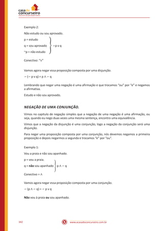 www.acasadoconcurseiro.com.br342
Exemplo 2:
Não estudo ou sou aprovado.
p = estudo
q = sou aprovado � ∽p v q
~p = não estudo
Conectivo: “∨”
Vamos agora negar essa proposição composta por uma disjunção.
∽ (∽ p v q) = p ∧ ∽ q
Lembrando que negar uma negação é uma afirmação e que trocamos “ou” por “e” e negamos
a afirmativa.
Estudo e não sou aprovado.
NEGAÇÃO DE UMA CONJUNÇÃO.
Vimos no capitulo de negação simples que a negação de uma negação é uma afirmação, ou
seja, quando eu nego duas vezes uma mesma sentença, encontro uma equivalência.
Vimos que a negação da disjunção é uma conjunção, logo a negação da conjunção será uma
disjunção.
Para negar uma proposição composta por uma conjunção, nós devemos negamos a primeira
proposição e depois negarmos a segunda e trocamos “e” por “ou”.
Exemplo 1:
Vou a praia e não sou apanhado.
p = vou a praia.
q = não sou apanhado � p ∧ ∽ q
Conectivo = ∧
Vamos agora negar essa proposição composta por uma conjunção.
∽ (p ∧ ∽ q) = ∽ p v q
Não vou à praia ou sou apanhado.
 