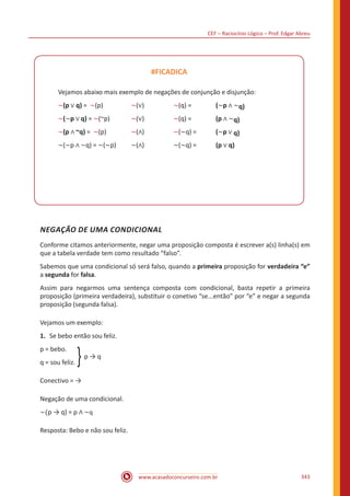 CEF – Raciocínio Lógico – Prof. Edgar Abreu
www.acasadoconcurseiro.com.br 343
#FICADICA
Vejamos abaixo mais exemplo de negações de conjunção e disjunção:
~(p ∨ q) = ~(p) 		 ~(∨) 		 ~(q) = 		 (~p ∧ ~q)
~(~p ∨ q) = ~(~p) 	 ~(∨) 		 ~(q) = 		 (p ∧ ~q)
~(p ∧ ~q) = ~(p) 		 ~(∧) 		 ~(~q) =	 (~p ∨ q)
~(~p ∧ ~q) = ~(~p) 	 ~(∧) 		 ~(~q) =	 (p ∨ q)
NEGAÇÃO DE UMA CONDICIONAL
Conforme citamos anteriormente, negar uma proposição composta é escrever a(s) linha(s) em
que a tabela verdade tem como resultado “falso”.
Sabemos que uma condicional só será falso, quando a primeira proposição for verdadeira “e”
a segunda for falsa.
Assim para negarmos uma sentença composta com condicional, basta repetir a primeira
proposição (primeira verdadeira), substituir o conetivo “se...então” por “e” e negar a segunda
proposição (segunda falsa).
Vejamos um exemplo:
1.	 Se bebo então sou feliz.
p = bebo.
q = sou feliz. }p → q
Conectivo = →
Negação de uma condicional.
~(p → q) = p ∧ ~q
Resposta: Bebo e não sou feliz.
 