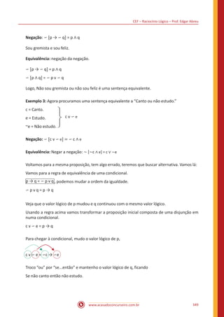 CEF – Raciocínio Lógico – Prof. Edgar Abreu
www.acasadoconcurseiro.com.br 349
Negação: ∽ [p → ∽ q] = p ∧ q
Sou gremista e sou feliz.
Equivalência: negação da negação.
∽ [p → ∽ q] = p ∧ q
∽ [p ∧ q] = ∽ p v ∽ q
Logo, Não sou gremista ou não sou feliz é uma sentença equivalente.
Exemplo 3: Agora procuramos uma sentença equivalente a “Canto ou não estudo.”
c = Canto.
e = Estudo.
~e = Não estudo.
c v ∽ e
Negação: ∽ [c v ∽ e] = ∽ c ∧ e
Equivalência: Negar a negação: ~ [~c ∧ e] = c ∨ ~e
Voltamos para a mesma proposição, tem algo errado, teremos que buscar alternativa. Vamos lá:
Vamos para a regra de equivalência de uma condicional.
p → q = ∽ p v q , podemos mudar a ordem da igualdade.
∽ p v q = p → q
Veja que o valor lógico de p mudou e q continuou com o mesmo valor lógico.
Usando a regra acima vamos transformar a proposição inicial composta de uma disjunção em
numa condicional.
c v ∽ e = p → q
Para chegar à condicional, mudo o valor lógico de p,
c v ∽ e = ∽c → ∽e
Troco “ou” por “se...então” e mantenho o valor lógico de q, ficando
Se não canto então não estudo.
 