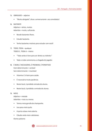 CEF – Português – Prof. Carlos Zambeli
www.acasadoconcurseiro.com.br 35
5.	 OBRIGADO – adjetivo
•• “Muito obrigada”, disse a aniversariante aos convidados!
6.	 BASTANTE
Adjetivo = vários, muitos
Advérbio = muito, suficiente
•• Recebi bastantes flores.
•• Estudei bastante.
•• Tenho bastantes motivos para estudar com você!
7.	 TODO, TODA – qualquer
TODO O , TODA A – inteiro
•• “Todo verbo é livre para ser direto ou indireto.”
•• Todo o clube comemorou a chegada do jogador.
8.	 É BOM, É NECESSÁRIO, É PROIBIDO, É PERMITIDO
Com determinante = variável
Sem determinante = invariável
•• Vitamina C é bom para saúde.
•• É necessária muita paciência.
•• Neste local, é proibido entrada de alunos.
•• Neste local, é proibida a entrada de alunos.
9.	 MEIO
Adjetivo = metade
Advérbio = mais ou menos
•• Tomou meia garrafa de champanhe.
•• Isso pesa meio quilo.
•• A porta estava meio aberta.
•• Cláudia anda meio cabisbaixo.
Outras palavras
 