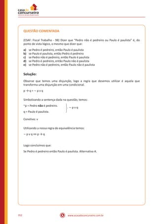 www.acasadoconcurseiro.com.br352
QUESTÃO COMENTADA
(ESAF: Fiscal Trabalho - 98) Dizer que “Pedro não é pedreiro ou Paulo é paulista” é, do
ponto de vista lógico, o mesmo que dizer que:
a)	 se Pedro é pedreiro, então Paulo é paulista
b)	 se Paulo é paulista, então Pedro é pedreiro
c)	 se Pedro não é pedreiro, então Paulo é paulista
d)	 se Pedro é pedreiro, então Paulo não é paulista
e)	 se Pedro não é pedreiro, então Paulo não é paulista
Solução:
Observe que temos uma disjunção, logo a regra que devemos utilizar é aquela que
transforma uma disjunção em uma condicional.
p → q = ~ p v q
Simbolizando a sentença dada na questão, temos:
~p = Pedro não é pedreiro.
q = Paulo é paulista.
~ p v q
Conetivo: v
Utilizando a nossa regra de equivalência temos:
~ p v q ⇔ p → q
Logo concluímos que:
Se Pedro é pedreiro então Paulo é paulista. Alternativa A.
 
