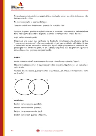 www.acasadoconcurseiro.com.br356
Nesse diagrama isso acontece, mas pelo dito na conclusão, sempre vai existir, e vimos que não,
logo a conclusão é falsa.
No mesmo exemplo, se a conclusão fosse:
“Existem funcionários da defensoria que não são alunos da casa”
Qualquer diagrama que fizermos (de acordo com as premissas) essa conclusão será verdadeira,
tanto no diagrama 1 quanto no diagrama 2, sempre vai ter alguém de fora do desenho.
Logo, teríamos um silogismo!
Silogismo é uma palavra cujo significado é o de cálculo. Etimologicamente, silogismo significa
“reunir com o pensamento” e foi empregado pela primeira vez por Platão (429-348 a.C.). Aqui
o sentido adotado é o de um raciocínio no qual, a partir de proposições iniciais, conclui-se uma
proposição final. Aristóteles (384-346 a.C.) utilizou tal palavra para designar um argumento
composto por duas premissas e uma conclusão.
Algum
Vamos representar graficamente as premissas que contenham a expressão “algum”.
São considerados sinônimos de algum as expressões: existe(m), há pelo menos um ou qualquer
outra similar.
Analise o desenho abaixo, que representa o conjunto dos A e B. O que podemos inferir a partir
do desenho?
A B
Conclusões:
Existem elementos em A que são B.
Existem elementos em B que são A.
Existem elementos A que não são B.
Existem elementos B que não estão em A.
 
