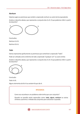 CEF – Raciocínio Lógico – Prof. Edgar Abreu
www.acasadoconcurseiro.com.br 357
Nenhum
Vejamos agora as premissas que contém a expressão nenhum ou outro termo equivalente.
Analise o desenho abaixo, que representa o conjunto dos A e B. O que podemos inferir a partir
do desenho?
A B
Conclusões:
Nenhum A é B.
Nenhum B é A.
Todo
Vamos representar graficamente as premissas que contenham a expressão “todo”.
Pode ser utilizado como sinônimo de todo a expressão “qualquer um” ou outra similar.
Analise o desenho abaixo, que representa o conjunto dos A e B. O que podemos inferir a partir
do desenho?
A
B
Conclusão:
Todo A é B.
Alguns elementos de B é A ou existem B que são A.
#FICADICA
Como vou reconhecer um problema onde tenho que usar conjuntos?
Quando na questão existir expressões como: todo, algum, nenhum ou outras
similares usaremos o método dos conjuntos para solucionar a questão.
 
