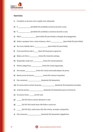 www.acasadoconcurseiro.com.br36
Exercícios
1.	 Complete as lacunas com a opção mais adequada:
a)	 É _____________ (proibido OU proibida) conversa durante a aula.
b)	 É _____________ (proibido OU proibida) a conversa durante a aula.
c)	 Não é _______________ (permitido OU permitida) a afixação de propagandas.
d)	 Saída a qualquer hora, nesta empresa, não é _____________ (permitido OU permitida).
e)	 No curso, bebida não é ______________ (permitido OU permitida).
f)	 Crise econômica não é ____ (bom OU boa) para o governo.
g)	 Bebeu um litro e _________ (meio OU meia) de cachaça.
h)	 Respondeu tudo com __________ (meio OU meias) palavras.
i)	 Minha colega ficou ___________ (meio OU meia) angustiada.
j)	 Ana estava ___________ (meio OU meia) estressada depois da prova.
k)	 Nesta turma há alunos _________ (meio OU meios) irrequietos.
l)	 Eles comeram ______________ (bastante OU bastantes).
m)	 Os concurseiros saíram da prova ______________ (bastante OU bastantes) cansados.
n)	 Já temos provas _______________ (bastante OU bastantes) para incriminá-lo.
o)	 Os alunos ficam _____ (só OU sós).
p)	 _____ (Só OU Sós) os alunos deixaram a sala.
q)	 _____ (Só OU Sós) vocês duas não farão o concurso.
r)	 _____ (Só OU Sós), vocês duas não irão à festa, arranjem companhia.
s)	 Eles comeram ______________ (bastante OU bastantes) salgadinhos.
 