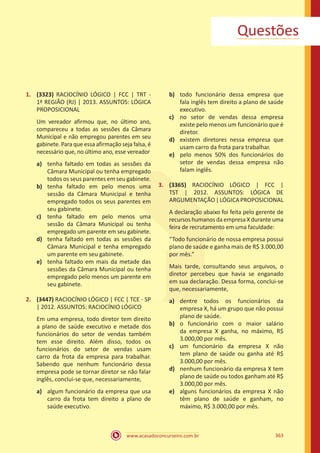 www.acasadoconcurseiro.com.br 363
Questões
1.	 (3323) RACIOCÍNIO LÓGICO | FCC | TRT -
1ª REGIÃO (RJ) | 2013. ASSUNTOS: LÓGICA
PROPOSICIONAL
Um vereador afirmou que, no último ano,
compareceu a todas as sessões da Câmara
Municipal e não empregou parentes em seu
gabinete. Para que essa afirmação seja falsa, é
necessário que, no último ano, esse vereador
a)	 tenha faltado em todas as sessões da
Câmara Municipal ou tenha empregado
todos os seus parentes em seu gabinete.
b)	 tenha faltado em pelo menos uma
sessão da Câmara Municipal e tenha
empregado todos os seus parentes em
seu gabinete.
c)	 tenha faltado em pelo menos uma
sessão da Câmara Municipal ou tenha
empregado um parente em seu gabinete.
d)	 tenha faltado em todas as sessões da
Câmara Municipal e tenha empregado
um parente em seu gabinete.
e)	 tenha faltado em mais da metade das
sessões da Câmara Municipal ou tenha
empregado pelo menos um parente em
seu gabinete.
2.	 (3447) RACIOCÍNIO LÓGICO | FCC | TCE - SP
| 2012. ASSUNTOS: RACIOCÍNIO LÓGICO
Em uma empresa, todo diretor tem direito
a plano de saúde executivo e metade dos
funcionários do setor de vendas também
tem esse direito. Além disso, todos os
funcionários do setor de vendas usam
carro da frota da empresa para trabalhar.
Sabendo que nenhum funcionário dessa
empresa pode se tornar diretor se não falar
inglês, conclui-se que, necessariamente,
a)	 algum funcionário da empresa que usa
carro da frota tem direito a plano de
saúde executivo.
b)	 todo funcionário dessa empresa que
fala inglês tem direito a plano de saúde
executivo.
c)	 no setor de vendas dessa empresa
existe pelo menos um funcionário que é
diretor.
d)	 existem diretores nessa empresa que
usam carro da frota para trabalhar.
e)	 pelo menos 50% dos funcionários do
setor de vendas dessa empresa não
falam inglês.
3.	 (3365) RACIOCÍNIO LÓGICO | FCC |
TST | 2012. ASSUNTOS: LÓGICA DE
ARGUMENTAÇÃO|LÓGICAPROPOSICIONAL
A declaração abaixo foi feita pelo gerente de
recursos humanos da empresa X durante uma
feira de recrutamento em uma faculdade:
“Todo funcionário de nossa empresa possui
plano de saúde e ganha mais de R$ 3.000,00
por mês.”
Mais tarde, consultando seus arquivos, o
diretor percebeu que havia se enganado
em sua declaração. Dessa forma, conclui-se
que, necessariamente,
a)	 dentre todos os funcionários da
empresa X, há um grupo que não possui
plano de saúde.
b)	 o funcionário com o maior salário
da empresa X ganha, no máximo, R$
3.000,00 por mês.
c)	 um funcionário da empresa X não
tem plano de saúde ou ganha até R$
3.000,00 por mês.
d)	 nenhum funcionário da empresa X tem
plano de saúde ou todos ganham até R$
3.000,00 por mês.
e)	 alguns funcionários da empresa X não
têm plano de saúde e ganham, no
máximo, R$ 3.000,00 por mês.
 