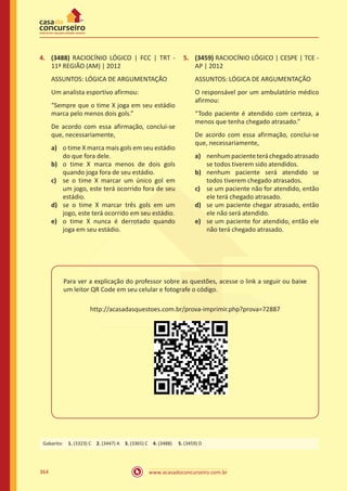 www.acasadoconcurseiro.com.br364
4.	 (3488) RACIOCÍNIO LÓGICO | FCC | TRT -
11ª REGIÃO (AM) | 2012
ASSUNTOS: LÓGICA DE ARGUMENTAÇÃO
Um analista esportivo afirmou:
“Sempre que o time X joga em seu estádio
marca pelo menos dois gols.”
De acordo com essa afirmação, conclui-se
que, necessariamente,
a)	 o time X marca mais gols em seu estádio
do que fora dele.
b)	 o time X marca menos de dois gols
quando joga fora de seu estádio.
c)	 se o time X marcar um único gol em
um jogo, este terá ocorrido fora de seu
estádio.
d)	 se o time X marcar três gols em um
jogo, este terá ocorrido em seu estádio.
e)	 o time X nunca é derrotado quando
joga em seu estádio.
Para ver a explicação do professor sobre as questões, acesse o link a seguir ou baixe
um leitor QR Code em seu celular e fotografe o código.
http://acasadasquestoes.com.br/prova-imprimir.php?prova=72887
5.	 (3459) RACIOCÍNIO LÓGICO | CESPE | TCE -
AP | 2012
ASSUNTOS: LÓGICA DE ARGUMENTAÇÃO
O responsável por um ambulatório médico
afirmou:
“Todo paciente é atendido com certeza, a
menos que tenha chegado atrasado.”
De acordo com essa afirmação, conclui-se
que, necessariamente,
a)	 nenhumpacienteteráchegadoatrasado
se todos tiverem sido atendidos.
b)	 nenhum paciente será atendido se
todos tiverem chegado atrasados.
c) 	 se um paciente não for atendido, então
ele terá chegado atrasado.
d)	 se um paciente chegar atrasado, então
ele não será atendido.
e)	 se um paciente for atendido, então ele
não terá chegado atrasado.
Gabarito: 1. (3323) C 2. (3447) A 3. (3365) C 4. (3488)  5. (3459) D
 
