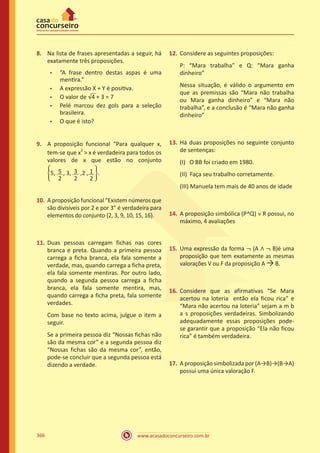 www.acasadoconcurseiro.com.br366
8.	 Na lista de frases apresentadas a seguir, há
exatamente três proposições.
•	 “A frase dentro destas aspas é uma
mentira.”
•	 A expressão X + Y é positiva.
•	 O valor de �4 + 3 = 7
•	 Pelé marcou dez gols para a seleção
brasileira.
•	 O que é isto?
9.	 A proposição funcional “Para qualquer x,
tem-se que x
2
 x é verdadeira para todos os
valores de x que estão no conjunto
�5, 5
2
, 3, 3
2
,2 , 1
2
�.
10.	 A proposição funcional “Existem números que
são divisíveis por 2 e por 3” é verdadeira para
elementos do conjunto {2, 3, 9, 10, 15, 16}.
11.	Duas pessoas carregam fichas nas cores
branca e preta. Quando a primeira pessoa
carrega a ficha branca, ela fala somente a
verdade, mas, quando carrega a ficha preta,
ela fala somente mentiras. Por outro lado,
quando a segunda pessoa carrega a ficha
branca, ela fala somente mentira, mas,
quando carrega a ficha preta, fala somente
verdades.
Com base no texto acima, julgue o item a
seguir.
Se a primeira pessoa diz “Nossas fichas não
são da mesma cor” e a segunda pessoa diz
“Nossas fichas são da mesma cor”, então,
pode-se concluir que a segunda pessoa está
dizendo a verdade.
12.	Considere as seguintes proposições:
P: “Mara trabalha” e Q: “Mara ganha
dinheiro”
Nessa situação, é válido o argumento em
que as premissas são “Mara não trabalha
ou Mara ganha dinheiro” e “Mara não
trabalha”, e a conclusão é “Mara não ganha
dinheiro”
13.	Há duas proposições no seguinte conjunto
de sentenças:
(I) O BB foi criado em 1980.
(II) Faça seu trabalho corretamente.
(III) Manuela tem mais de 40 anos de idade
14.	A proposição simbólica (P^Q) ˅ R possui, no
máximo, 4 avaliações
15.	 Uma expressão da forma ¬ (A ∧ ¬ B)é uma
proposição que tem exatamente as mesmas
valorações V ou F da proposição A →B.
16.	Considere que as afirmativas “Se Mara
acertou na loteria então ela ficou rica” e
“Mara não acertou na loteria” sejam a m b
a s proposições verdadeiras. Simbolizando
adequadamente essas proposições pode-
se garantir que a proposição “Ela não ficou
rica” é também verdadeira.
17.	 A proposição simbolizada por (A→B)→(B→A)
possui uma única valoração F.
 