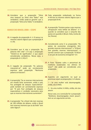 www.acasadoconcurseiro.com.br
Secretaria da Saúde – Raciocínio Lógico – Prof. Edgar Abreu
367
18.	Considere que a proposição “Sílvia
ama Joaquim ou Sílvia ama Tadeu” seja
verdadeira. Então pode-se garantir que a
proposição “Sílvia ama Tadeu” é verdadeira.
BANCO DO BRASIL 2008 – CESPE
19.	A negação da proposição A → B possui os
mesmos valores lógicos que a proposição A
∧ (¬B).
20.	Considere que A seja a proposição “As
palavras têm vida” e B seja a proposição
“Vestem-se de significados”, e que sejam
consideradas verdadeiras. Nesse caso, a
proposição A ∧ (¬B) é F.
21.	A negação da proposição “As palavras
mascaram-se” pode ser corretamente
expressa pela proposição “Nenhuma
palavra se mascara”.
22.	A proposição “Se as reservas internacionais
em moeda forte aumentam, então o país
fica protegido de ataques especulativos”
pode também ser corretamente expressa
por “O país ficar protegido de ataques
especulativos é condição necessária para
que as reservas internacionais aumentem”.
23.	A proposição “Se o Brasil não tem reservas
de 190 milhões de dólares, então o Brasil
tem reservas menores que as da Índia” tem
valor lógico F.
24.	Toda proposição simbolizada na forma
A→B tem os mesmos valores lógicos que a
proposição B→A.
25.	A proposição “Existem países cujas reservas
ultrapassam meio bilhão de dólares” é F
quando se considera que o conjunto dos
países em questão é {Brasil, Índia, Coréia do
Sul, Rússia}.
26.	Considerando como V as proposições “Os
países de economias emergentes têm
grandes reservas internacionais” e “O Brasil
tem grandes reservas internacionais”, é
correto concluir que a proposição “O Brasil
é um país de economia emergente” é V.
27.	A frase “Quanto subiu o percentual de
mulheres assalariadas nos últimos 10
anos?” não pode ser considerada uma
proposição.
28.	Suponha um argumento no qual as
premissas sejam as proposições I e II abaixo.
I – Se uma mulher está desempregada,
então, ela é infeliz.
II – Se uma mulher é infeliz, então, ela vive
pouco.
Nesse caso, se a conclusão for a proposição
“Mulheres desempregadas vivem pouco”,
tem-se um argumento correto.
 